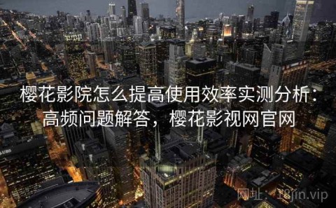 樱花影院怎么提高使用效率实测分析：高频问题解答，樱花影视网官网