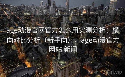 age动漫官网官方怎么用实测分析：横向对比分析（新手向），age动漫官方网站 新闻