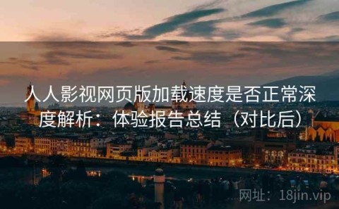 人人影视网页版加载速度是否正常深度解析：体验报告总结（对比后）