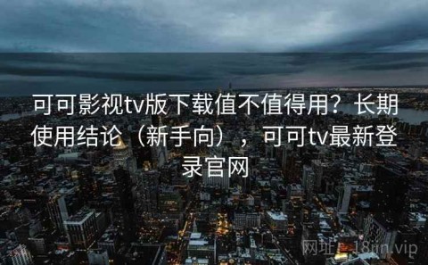 可可影视tv版下载值不值得用？长期使用结论（新手向），可可tv最新登录官网