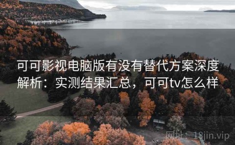 可可影视电脑版有没有替代方案深度解析：实测结果汇总，可可tv怎么样