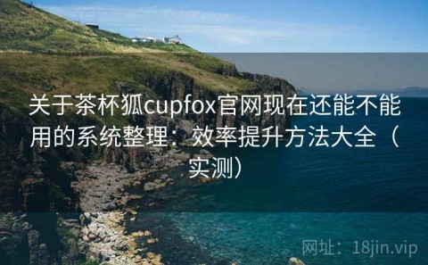 关于茶杯狐cupfox官网现在还能不能用的系统整理：效率提升方法大全（实测）