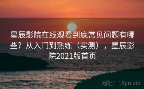 星辰影院在线观看到底常见问题有哪些？从入门到熟练（实测），星辰影院2021版首页