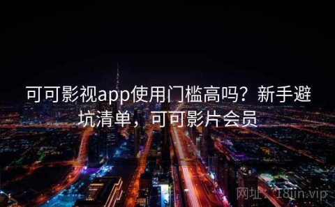 可可影视app使用门槛高吗？新手避坑清单，可可影片会员