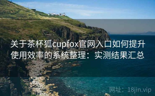 关于茶杯狐cupfox官网入口如何提升使用效率的系统整理：实测结果汇总