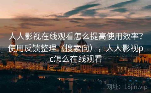 人人影视在线观看怎么提高使用效率？使用反馈整理（搜索向），人人影视pc怎么在线观看