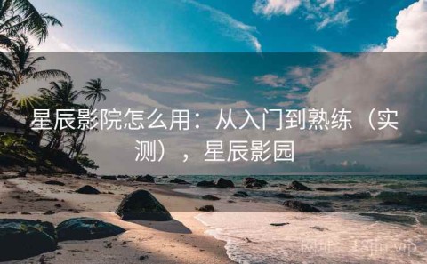 星辰影院怎么用：从入门到熟练（实测），星辰影园