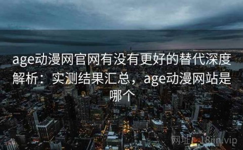 age动漫网官网有没有更好的替代深度解析：实测结果汇总，age动漫网站是哪个