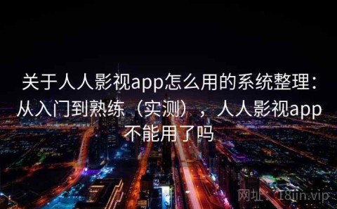 关于人人影视app怎么用的系统整理：从入门到熟练（实测），人人影视app不能用了吗