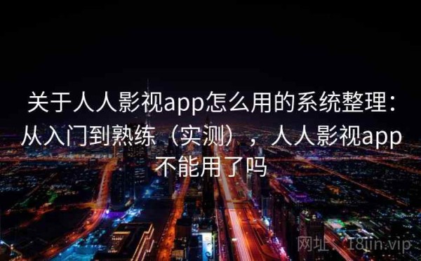 关于人人影视app怎么用的系统整理：从入门到熟练（实测），人人影视app不能用了吗