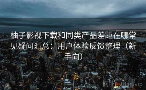 柚子影视下载和同类产品差距在哪常见疑问汇总：用户体验反馈整理（新手向）