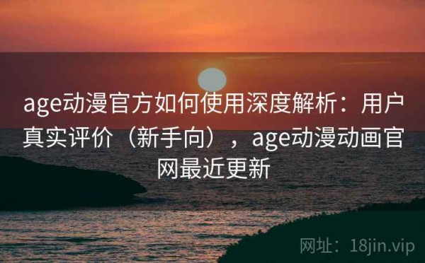 age动漫官方如何使用深度解析：用户真实评价（新手向），age动漫动画官网最近更新