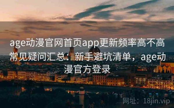 age动漫官网首页app更新频率高不高常见疑问汇总：新手避坑清单，age动漫官方登录