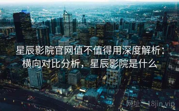 星辰影院官网值不值得用深度解析：横向对比分析，星辰影院是什么