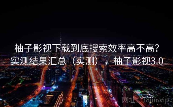 柚子影视下载到底搜索效率高不高？实测结果汇总（实测），柚子影视3.0