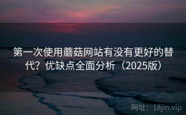 第一次使用蘑菇网站有没有更好的替代？优缺点全面分析（2025版）