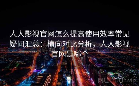 人人影视官网怎么提高使用效率常见疑问汇总：横向对比分析，人人影视官网是哪个