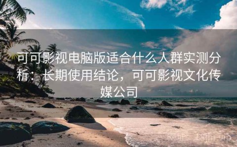 可可影视电脑版适合什么人群实测分析：长期使用结论，可可影视文化传媒公司