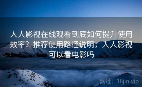 人人影视在线观看到底如何提升使用效率？推荐使用路径说明，人人影视可以看电影吗