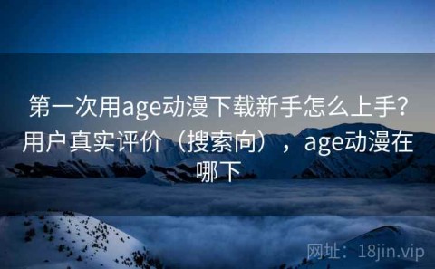 第一次用age动漫下载新手怎么上手？用户真实评价（搜索向），age动漫在哪下