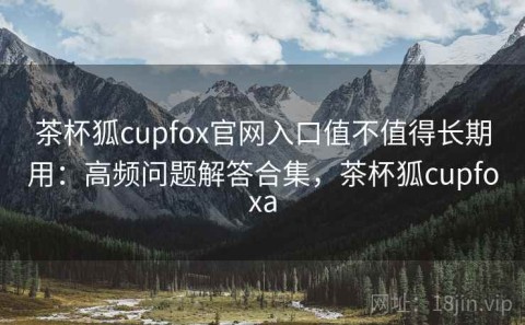 茶杯狐cupfox官网入口值不值得长期用：高频问题解答合集，茶杯狐cupfoxa