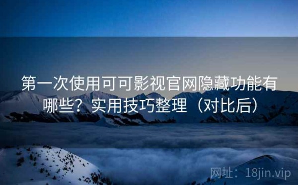 第一次使用可可影视官网隐藏功能有哪些？实用技巧整理（对比后）