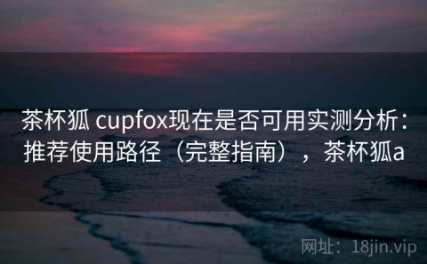茶杯狐 cupfox现在是否可用实测分析：推荐使用路径（完整指南），茶杯狐a