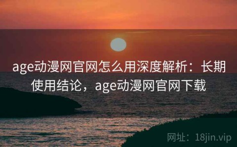 age动漫网官网怎么用深度解析：长期使用结论，age动漫网官网下载