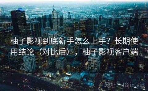 柚子影视到底新手怎么上手？长期使用结论（对比后），柚子影视客户端