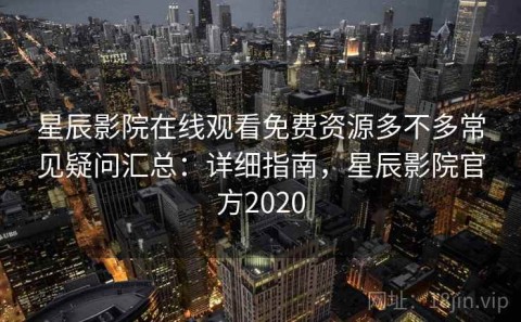星辰影院在线观看免费资源多不多常见疑问汇总：详细指南，星辰影院官方2020