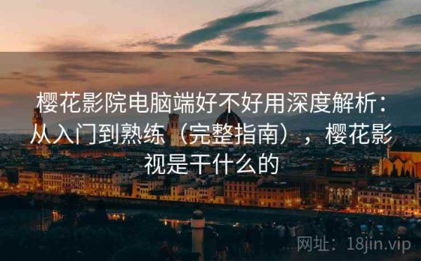 樱花影院电脑端好不好用深度解析：从入门到熟练（完整指南），樱花影视是干什么的