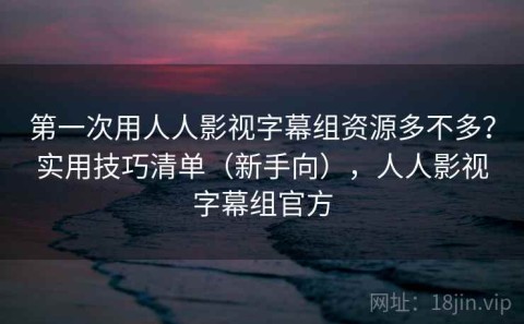 第一次用人人影视字幕组资源多不多？实用技巧清单（新手向），人人影视字幕组官方