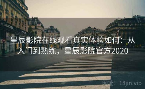 星辰影院在线观看真实体验如何：从入门到熟练，星辰影院官方2020