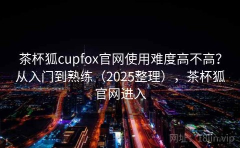 茶杯狐cupfox官网使用难度高不高？从入门到熟练（2025整理），茶杯狐官网进入