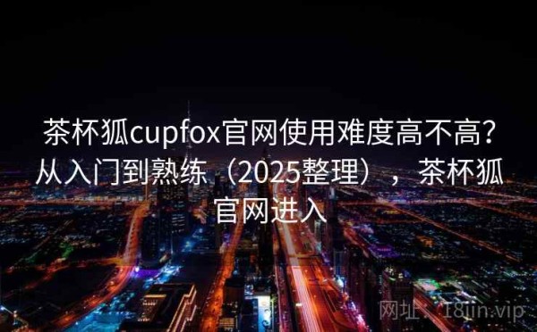 茶杯狐cupfox官网使用难度高不高？从入门到熟练（2025整理），茶杯狐官网进入
