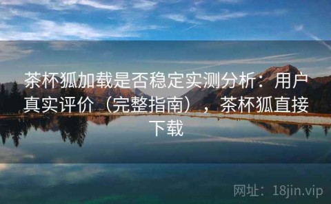 茶杯狐加载是否稳定实测分析：用户真实评价（完整指南），茶杯狐直接下载