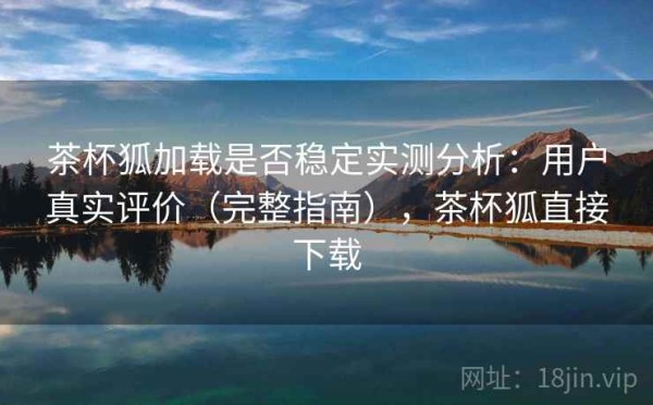 茶杯狐加载是否稳定实测分析：用户真实评价（完整指南），茶杯狐直接下载