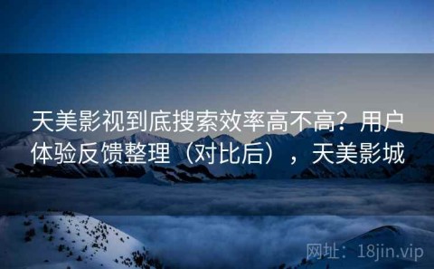 天美影视到底搜索效率高不高？用户体验反馈整理（对比后），天美影城
