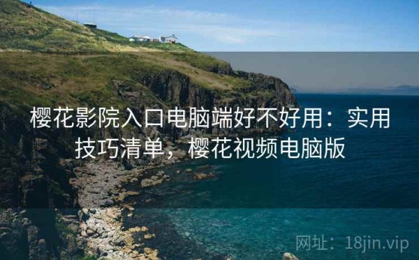 樱花影院入口电脑端好不好用：实用技巧清单，樱花视频电脑版
