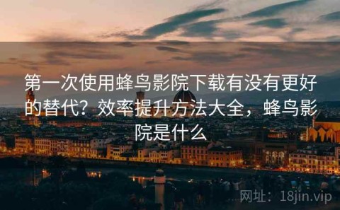 第一次使用蜂鸟影院下载有没有更好的替代？效率提升方法大全，蜂鸟影院是什么