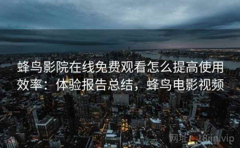 蜂鸟影院在线免费观看怎么提高使用效率：体验报告总结，蜂鸟电影视频