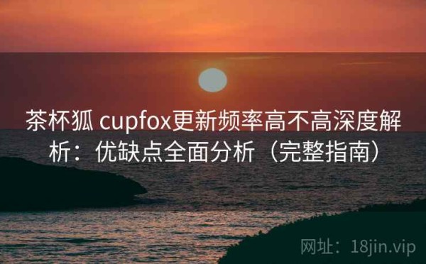 茶杯狐 cupfox更新频率高不高深度解析：优缺点全面分析（完整指南）