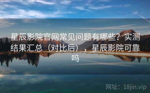 星辰影院官网常见问题有哪些？实测结果汇总（对比后），星辰影院可靠吗