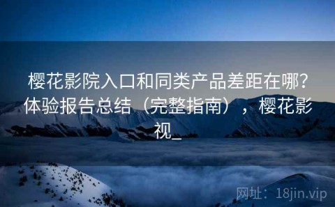 樱花影院入口和同类产品差距在哪？体验报告总结（完整指南），樱花影视_