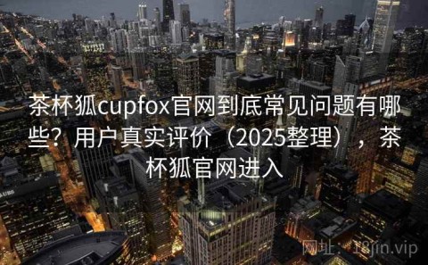 茶杯狐cupfox官网到底常见问题有哪些？用户真实评价（2025整理），茶杯狐官网进入