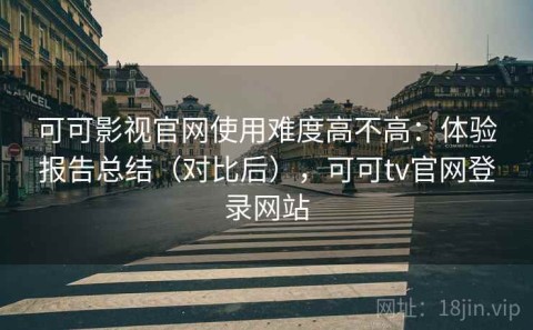 可可影视官网使用难度高不高：体验报告总结（对比后），可可tv官网登录网站