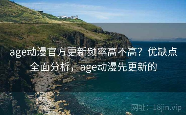 age动漫官方更新频率高不高？优缺点全面分析，age动漫先更新的