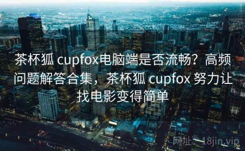 茶杯狐 cupfox电脑端是否流畅？高频问题解答合集，茶杯狐 cupfox 努力让找电影变得简单
