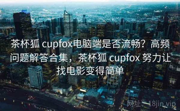 茶杯狐 cupfox电脑端是否流畅？高频问题解答合集，茶杯狐 cupfox 努力让找电影变得简单