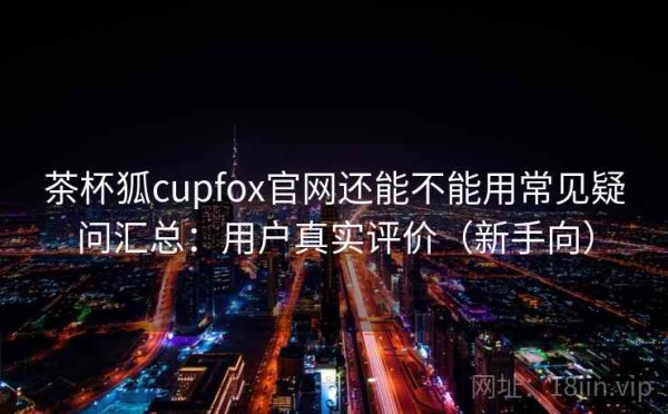 茶杯狐cupfox官网还能不能用常见疑问汇总：用户真实评价（新手向）